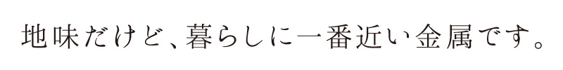 地味だけど、暮らしに一番近い金属です。