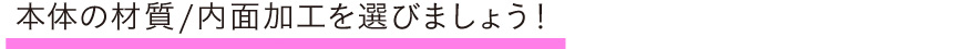 本体の材質/内面加工を選びましょう！