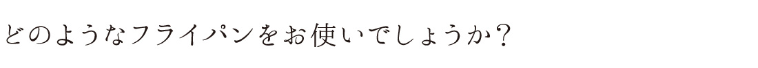 どのようなフライパンをお使いでしょうか？